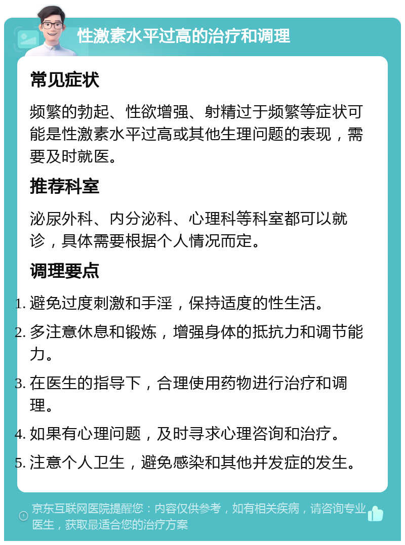 性激素水平过高的治疗和调理 常见症状 频繁的勃起、性欲增强、射精过于频繁等症状可能是性激素水平过高或其他生理问题的表现，需要及时就医。 推荐科室 泌尿外科、内分泌科、心理科等科室都可以就诊，具体需要根据个人情况而定。 调理要点 避免过度刺激和手淫，保持适度的性生活。 多注意休息和锻炼，增强身体的抵抗力和调节能力。 在医生的指导下，合理使用药物进行治疗和调理。 如果有心理问题，及时寻求心理咨询和治疗。 注意个人卫生，避免感染和其他并发症的发生。