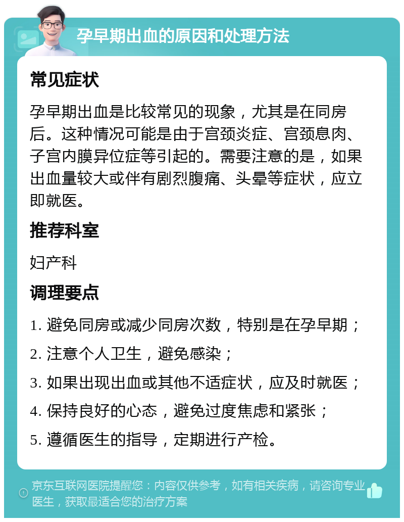 孕早期出血的原因和处理方法 常见症状 孕早期出血是比较常见的现象，尤其是在同房后。这种情况可能是由于宫颈炎症、宫颈息肉、子宫内膜异位症等引起的。需要注意的是，如果出血量较大或伴有剧烈腹痛、头晕等症状，应立即就医。 推荐科室 妇产科 调理要点 1. 避免同房或减少同房次数，特别是在孕早期； 2. 注意个人卫生，避免感染； 3. 如果出现出血或其他不适症状，应及时就医； 4. 保持良好的心态，避免过度焦虑和紧张； 5. 遵循医生的指导，定期进行产检。