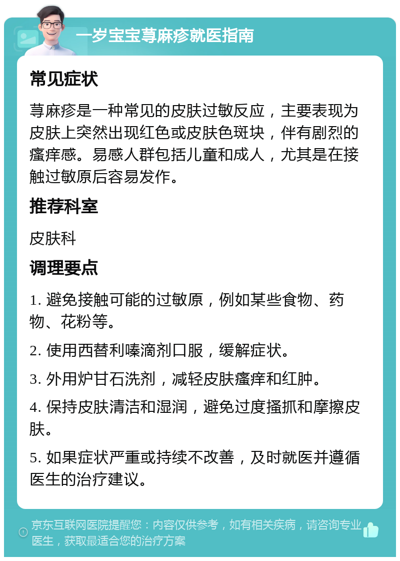 一岁宝宝荨麻疹就医指南 常见症状 荨麻疹是一种常见的皮肤过敏反应，主要表现为皮肤上突然出现红色或皮肤色斑块，伴有剧烈的瘙痒感。易感人群包括儿童和成人，尤其是在接触过敏原后容易发作。 推荐科室 皮肤科 调理要点 1. 避免接触可能的过敏原，例如某些食物、药物、花粉等。 2. 使用西替利嗪滴剂口服，缓解症状。 3. 外用炉甘石洗剂，减轻皮肤瘙痒和红肿。 4. 保持皮肤清洁和湿润，避免过度搔抓和摩擦皮肤。 5. 如果症状严重或持续不改善，及时就医并遵循医生的治疗建议。