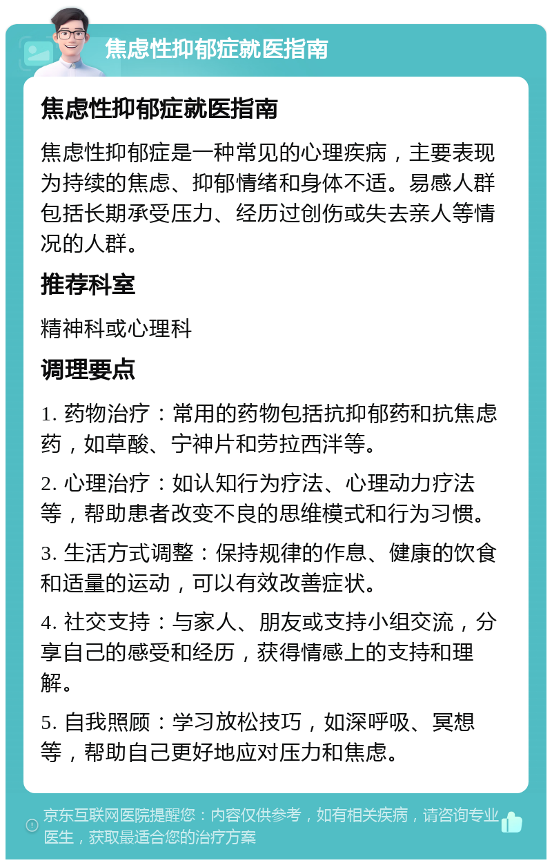 焦虑性抑郁症就医指南 焦虑性抑郁症就医指南 焦虑性抑郁症是一种常见的心理疾病，主要表现为持续的焦虑、抑郁情绪和身体不适。易感人群包括长期承受压力、经历过创伤或失去亲人等情况的人群。 推荐科室 精神科或心理科 调理要点 1. 药物治疗：常用的药物包括抗抑郁药和抗焦虑药，如草酸、宁神片和劳拉西泮等。 2. 心理治疗：如认知行为疗法、心理动力疗法等，帮助患者改变不良的思维模式和行为习惯。 3. 生活方式调整：保持规律的作息、健康的饮食和适量的运动，可以有效改善症状。 4. 社交支持：与家人、朋友或支持小组交流，分享自己的感受和经历，获得情感上的支持和理解。 5. 自我照顾：学习放松技巧，如深呼吸、冥想等，帮助自己更好地应对压力和焦虑。