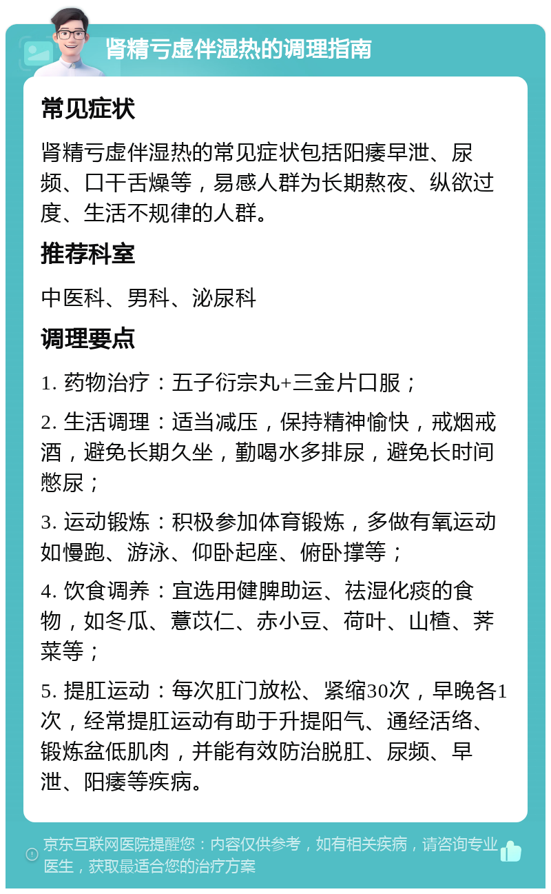 肾精亏虚伴湿热的调理指南 常见症状 肾精亏虚伴湿热的常见症状包括阳痿早泄、尿频、口干舌燥等，易感人群为长期熬夜、纵欲过度、生活不规律的人群。 推荐科室 中医科、男科、泌尿科 调理要点 1. 药物治疗：五子衍宗丸+三金片口服； 2. 生活调理：适当减压，保持精神愉快，戒烟戒酒，避免长期久坐，勤喝水多排尿，避免长时间憋尿； 3. 运动锻炼：积极参加体育锻炼，多做有氧运动如慢跑、游泳、仰卧起座、俯卧撑等； 4. 饮食调养：宜选用健脾助运、祛湿化痰的食物，如冬瓜、薏苡仁、赤小豆、荷叶、山楂、荠菜等； 5. 提肛运动：每次肛门放松、紧缩30次，早晚各1次，经常提肛运动有助于升提阳气、通经活络、锻炼盆低肌肉，并能有效防治脱肛、尿频、早泄、阳痿等疾病。