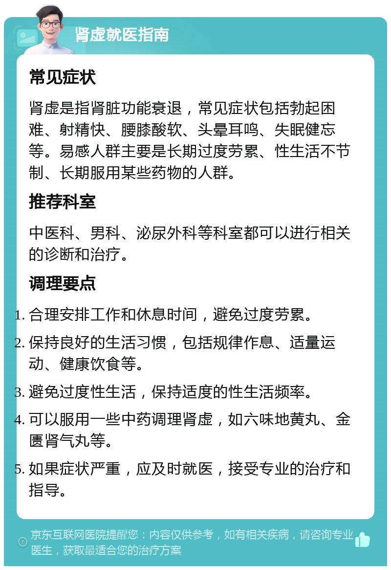 肾虚就医指南 常见症状 肾虚是指肾脏功能衰退，常见症状包括勃起困难、射精快、腰膝酸软、头晕耳鸣、失眠健忘等。易感人群主要是长期过度劳累、性生活不节制、长期服用某些药物的人群。 推荐科室 中医科、男科、泌尿外科等科室都可以进行相关的诊断和治疗。 调理要点 合理安排工作和休息时间，避免过度劳累。 保持良好的生活习惯，包括规律作息、适量运动、健康饮食等。 避免过度性生活，保持适度的性生活频率。 可以服用一些中药调理肾虚，如六味地黄丸、金匮肾气丸等。 如果症状严重，应及时就医，接受专业的治疗和指导。