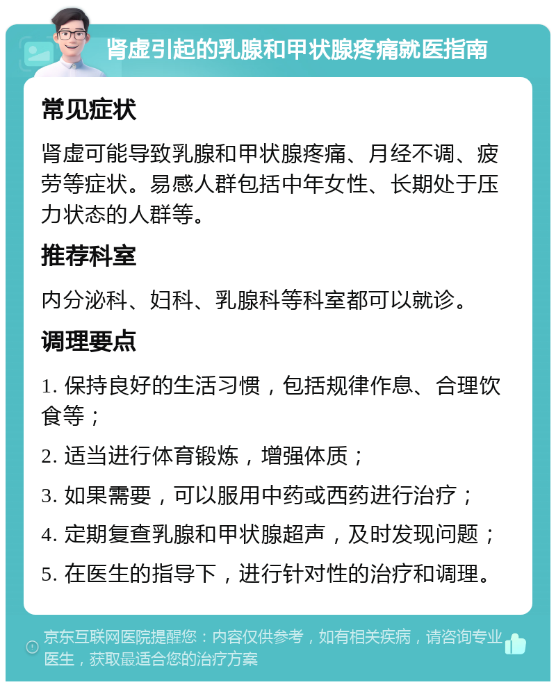 肾虚引起的乳腺和甲状腺疼痛就医指南 常见症状 肾虚可能导致乳腺和甲状腺疼痛、月经不调、疲劳等症状。易感人群包括中年女性、长期处于压力状态的人群等。 推荐科室 内分泌科、妇科、乳腺科等科室都可以就诊。 调理要点 1. 保持良好的生活习惯，包括规律作息、合理饮食等； 2. 适当进行体育锻炼，增强体质； 3. 如果需要，可以服用中药或西药进行治疗； 4. 定期复查乳腺和甲状腺超声，及时发现问题； 5. 在医生的指导下，进行针对性的治疗和调理。