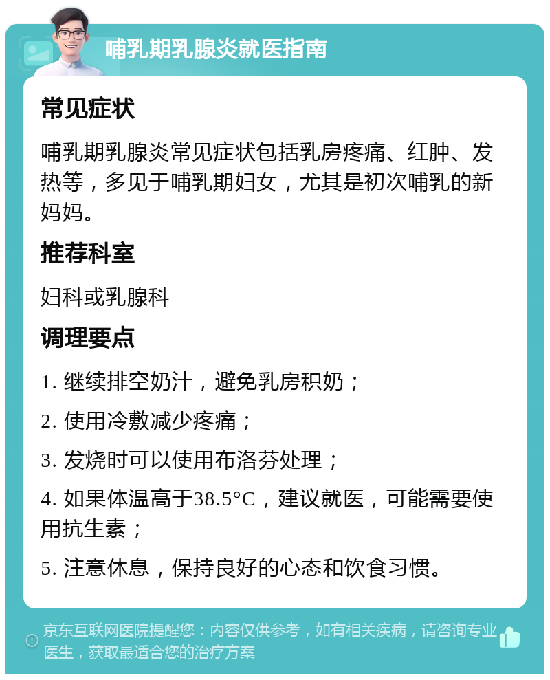 哺乳期乳腺炎就医指南 常见症状 哺乳期乳腺炎常见症状包括乳房疼痛、红肿、发热等，多见于哺乳期妇女，尤其是初次哺乳的新妈妈。 推荐科室 妇科或乳腺科 调理要点 1. 继续排空奶汁，避免乳房积奶； 2. 使用冷敷减少疼痛； 3. 发烧时可以使用布洛芬处理； 4. 如果体温高于38.5°C，建议就医，可能需要使用抗生素； 5. 注意休息，保持良好的心态和饮食习惯。