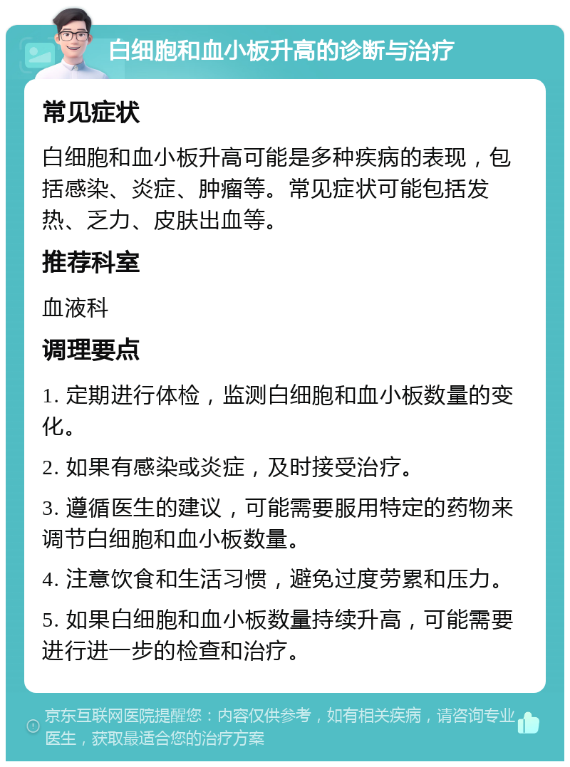 白细胞和血小板升高的诊断与治疗 常见症状 白细胞和血小板升高可能是多种疾病的表现，包括感染、炎症、肿瘤等。常见症状可能包括发热、乏力、皮肤出血等。 推荐科室 血液科 调理要点 1. 定期进行体检，监测白细胞和血小板数量的变化。 2. 如果有感染或炎症，及时接受治疗。 3. 遵循医生的建议，可能需要服用特定的药物来调节白细胞和血小板数量。 4. 注意饮食和生活习惯，避免过度劳累和压力。 5. 如果白细胞和血小板数量持续升高，可能需要进行进一步的检查和治疗。