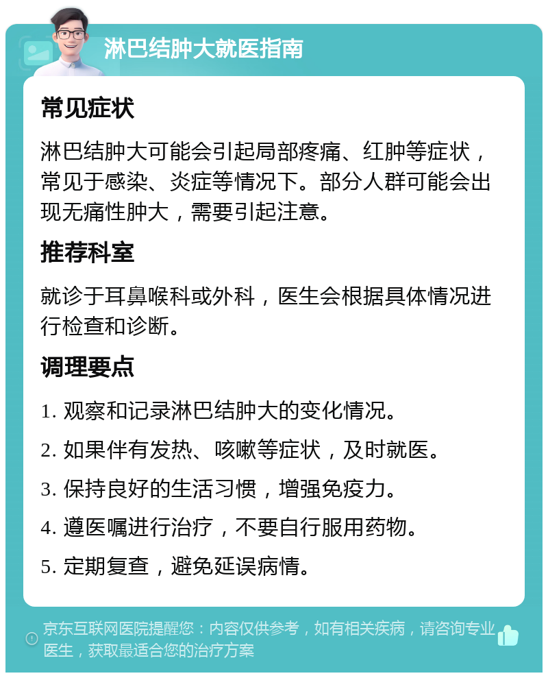 淋巴结肿大就医指南 常见症状 淋巴结肿大可能会引起局部疼痛、红肿等症状，常见于感染、炎症等情况下。部分人群可能会出现无痛性肿大，需要引起注意。 推荐科室 就诊于耳鼻喉科或外科，医生会根据具体情况进行检查和诊断。 调理要点 1. 观察和记录淋巴结肿大的变化情况。 2. 如果伴有发热、咳嗽等症状，及时就医。 3. 保持良好的生活习惯，增强免疫力。 4. 遵医嘱进行治疗，不要自行服用药物。 5. 定期复查，避免延误病情。