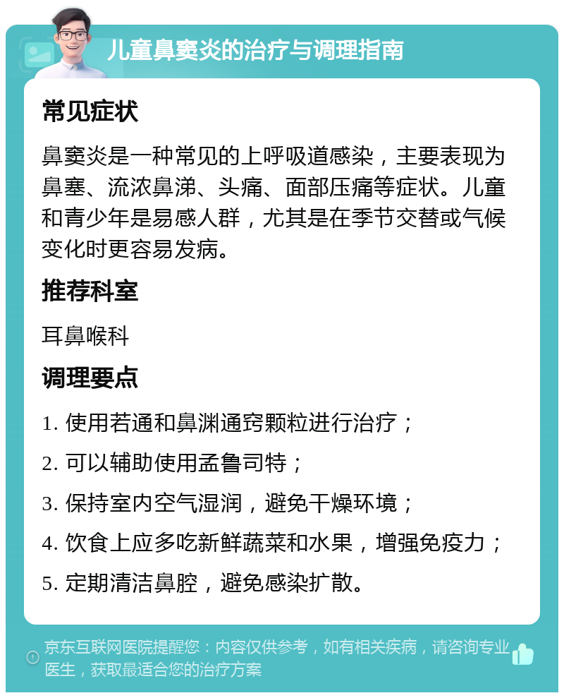 儿童鼻窦炎的治疗与调理指南 常见症状 鼻窦炎是一种常见的上呼吸道感染，主要表现为鼻塞、流浓鼻涕、头痛、面部压痛等症状。儿童和青少年是易感人群，尤其是在季节交替或气候变化时更容易发病。 推荐科室 耳鼻喉科 调理要点 1. 使用若通和鼻渊通窍颗粒进行治疗； 2. 可以辅助使用孟鲁司特； 3. 保持室内空气湿润，避免干燥环境； 4. 饮食上应多吃新鲜蔬菜和水果，增强免疫力； 5. 定期清洁鼻腔，避免感染扩散。