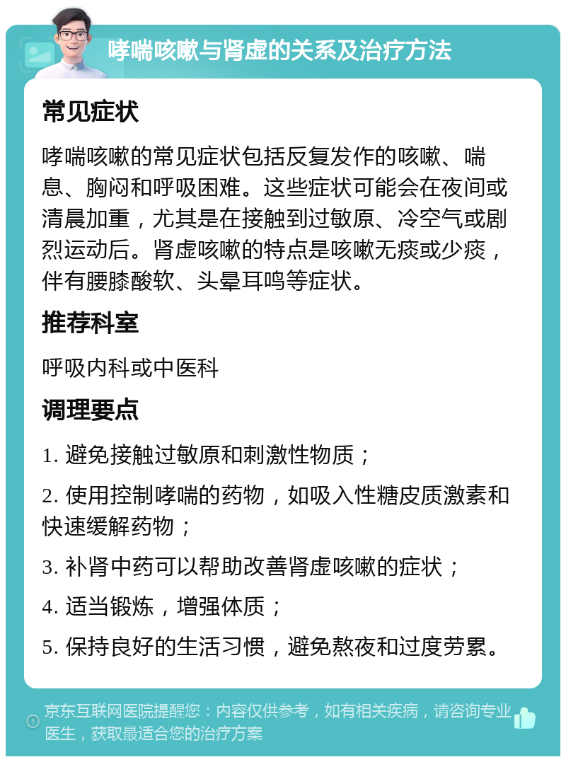 哮喘咳嗽与肾虚的关系及治疗方法 常见症状 哮喘咳嗽的常见症状包括反复发作的咳嗽、喘息、胸闷和呼吸困难。这些症状可能会在夜间或清晨加重，尤其是在接触到过敏原、冷空气或剧烈运动后。肾虚咳嗽的特点是咳嗽无痰或少痰，伴有腰膝酸软、头晕耳鸣等症状。 推荐科室 呼吸内科或中医科 调理要点 1. 避免接触过敏原和刺激性物质； 2. 使用控制哮喘的药物，如吸入性糖皮质激素和快速缓解药物； 3. 补肾中药可以帮助改善肾虚咳嗽的症状； 4. 适当锻炼，增强体质； 5. 保持良好的生活习惯，避免熬夜和过度劳累。