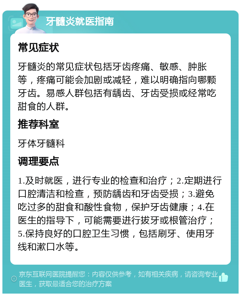 牙髓炎就医指南 常见症状 牙髓炎的常见症状包括牙齿疼痛、敏感、肿胀等，疼痛可能会加剧或减轻，难以明确指向哪颗牙齿。易感人群包括有龋齿、牙齿受损或经常吃甜食的人群。 推荐科室 牙体牙髓科 调理要点 1.及时就医，进行专业的检查和治疗；2.定期进行口腔清洁和检查，预防龋齿和牙齿受损；3.避免吃过多的甜食和酸性食物，保护牙齿健康；4.在医生的指导下，可能需要进行拔牙或根管治疗；5.保持良好的口腔卫生习惯，包括刷牙、使用牙线和漱口水等。