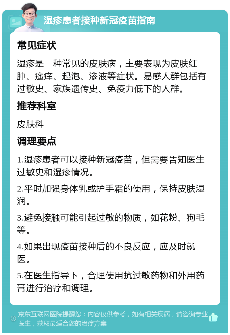 湿疹患者接种新冠疫苗指南 常见症状 湿疹是一种常见的皮肤病，主要表现为皮肤红肿、瘙痒、起泡、渗液等症状。易感人群包括有过敏史、家族遗传史、免疫力低下的人群。 推荐科室 皮肤科 调理要点 1.湿疹患者可以接种新冠疫苗，但需要告知医生过敏史和湿疹情况。 2.平时加强身体乳或护手霜的使用，保持皮肤湿润。 3.避免接触可能引起过敏的物质，如花粉、狗毛等。 4.如果出现疫苗接种后的不良反应，应及时就医。 5.在医生指导下，合理使用抗过敏药物和外用药膏进行治疗和调理。