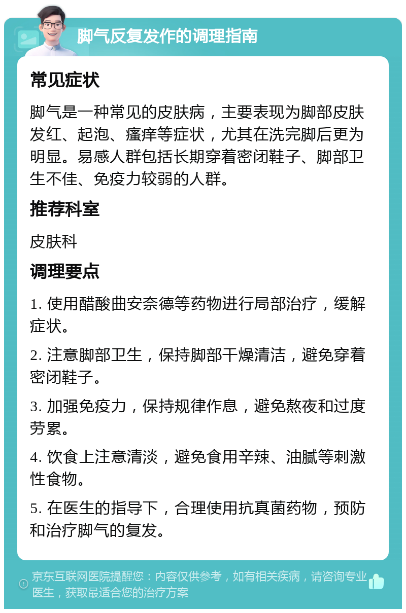 脚气反复发作的调理指南 常见症状 脚气是一种常见的皮肤病，主要表现为脚部皮肤发红、起泡、瘙痒等症状，尤其在洗完脚后更为明显。易感人群包括长期穿着密闭鞋子、脚部卫生不佳、免疫力较弱的人群。 推荐科室 皮肤科 调理要点 1. 使用醋酸曲安奈德等药物进行局部治疗，缓解症状。 2. 注意脚部卫生，保持脚部干燥清洁，避免穿着密闭鞋子。 3. 加强免疫力，保持规律作息，避免熬夜和过度劳累。 4. 饮食上注意清淡，避免食用辛辣、油腻等刺激性食物。 5. 在医生的指导下，合理使用抗真菌药物，预防和治疗脚气的复发。