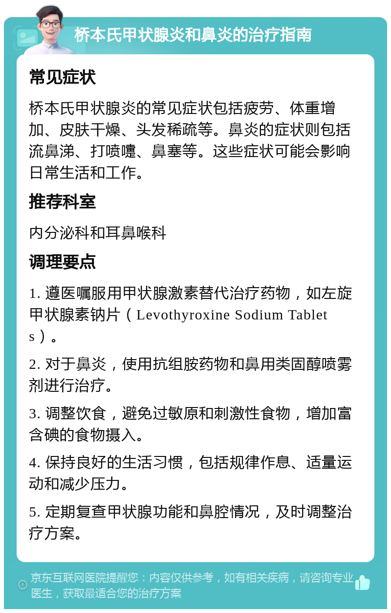 桥本氏甲状腺炎和鼻炎的治疗指南 常见症状 桥本氏甲状腺炎的常见症状包括疲劳、体重增加、皮肤干燥、头发稀疏等。鼻炎的症状则包括流鼻涕、打喷嚏、鼻塞等。这些症状可能会影响日常生活和工作。 推荐科室 内分泌科和耳鼻喉科 调理要点 1. 遵医嘱服用甲状腺激素替代治疗药物，如左旋甲状腺素钠片（Levothyroxine Sodium Tablets）。 2. 对于鼻炎，使用抗组胺药物和鼻用类固醇喷雾剂进行治疗。 3. 调整饮食，避免过敏原和刺激性食物，增加富含碘的食物摄入。 4. 保持良好的生活习惯，包括规律作息、适量运动和减少压力。 5. 定期复查甲状腺功能和鼻腔情况，及时调整治疗方案。