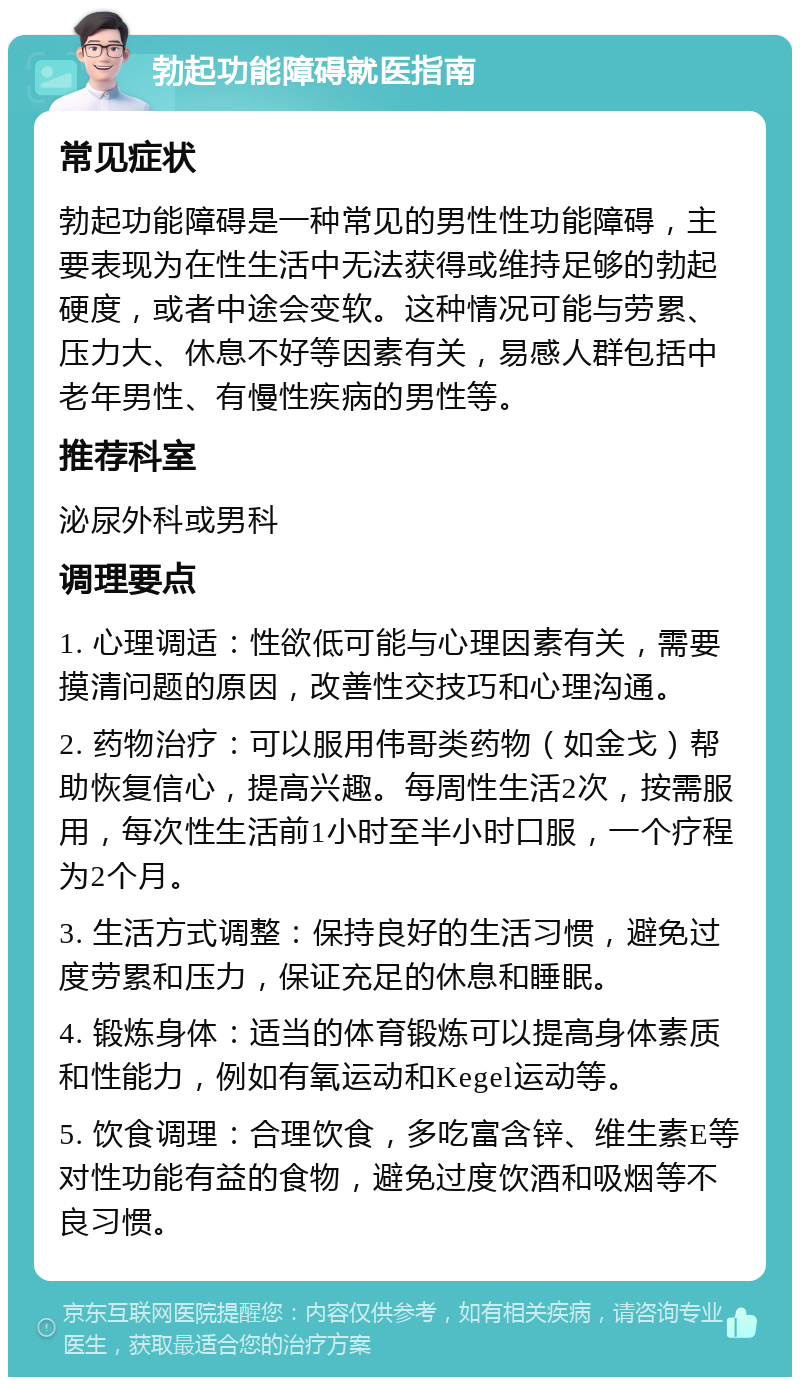 勃起功能障碍就医指南 常见症状 勃起功能障碍是一种常见的男性性功能障碍，主要表现为在性生活中无法获得或维持足够的勃起硬度，或者中途会变软。这种情况可能与劳累、压力大、休息不好等因素有关，易感人群包括中老年男性、有慢性疾病的男性等。 推荐科室 泌尿外科或男科 调理要点 1. 心理调适：性欲低可能与心理因素有关，需要摸清问题的原因，改善性交技巧和心理沟通。 2. 药物治疗：可以服用伟哥类药物（如金戈）帮助恢复信心，提高兴趣。每周性生活2次，按需服用，每次性生活前1小时至半小时口服，一个疗程为2个月。 3. 生活方式调整：保持良好的生活习惯，避免过度劳累和压力，保证充足的休息和睡眠。 4. 锻炼身体：适当的体育锻炼可以提高身体素质和性能力，例如有氧运动和Kegel运动等。 5. 饮食调理：合理饮食，多吃富含锌、维生素E等对性功能有益的食物，避免过度饮酒和吸烟等不良习惯。