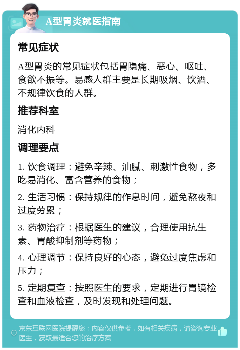 A型胃炎就医指南 常见症状 A型胃炎的常见症状包括胃隐痛、恶心、呕吐、食欲不振等。易感人群主要是长期吸烟、饮酒、不规律饮食的人群。 推荐科室 消化内科 调理要点 1. 饮食调理：避免辛辣、油腻、刺激性食物，多吃易消化、富含营养的食物； 2. 生活习惯：保持规律的作息时间，避免熬夜和过度劳累； 3. 药物治疗：根据医生的建议，合理使用抗生素、胃酸抑制剂等药物； 4. 心理调节：保持良好的心态，避免过度焦虑和压力； 5. 定期复查：按照医生的要求，定期进行胃镜检查和血液检查，及时发现和处理问题。