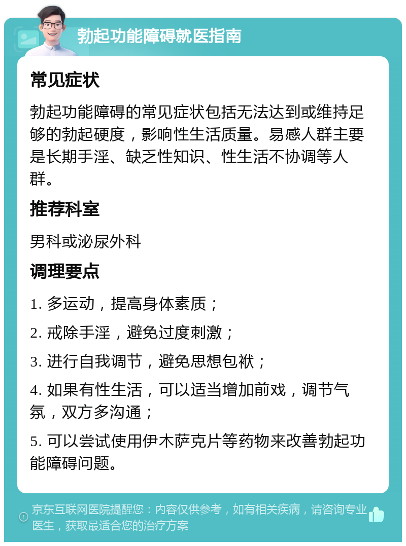 勃起功能障碍就医指南 常见症状 勃起功能障碍的常见症状包括无法达到或维持足够的勃起硬度，影响性生活质量。易感人群主要是长期手淫、缺乏性知识、性生活不协调等人群。 推荐科室 男科或泌尿外科 调理要点 1. 多运动，提高身体素质； 2. 戒除手淫，避免过度刺激； 3. 进行自我调节，避免思想包袱； 4. 如果有性生活，可以适当增加前戏，调节气氛，双方多沟通； 5. 可以尝试使用伊木萨克片等药物来改善勃起功能障碍问题。