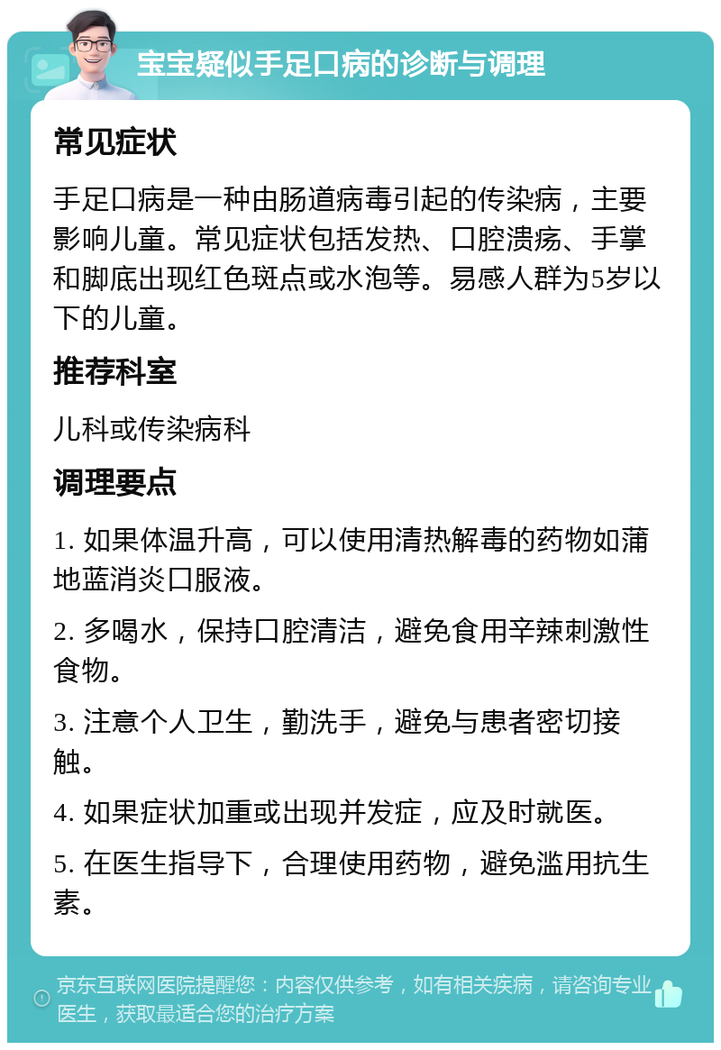 宝宝疑似手足口病的诊断与调理 常见症状 手足口病是一种由肠道病毒引起的传染病，主要影响儿童。常见症状包括发热、口腔溃疡、手掌和脚底出现红色斑点或水泡等。易感人群为5岁以下的儿童。 推荐科室 儿科或传染病科 调理要点 1. 如果体温升高，可以使用清热解毒的药物如蒲地蓝消炎口服液。 2. 多喝水，保持口腔清洁，避免食用辛辣刺激性食物。 3. 注意个人卫生，勤洗手，避免与患者密切接触。 4. 如果症状加重或出现并发症，应及时就医。 5. 在医生指导下，合理使用药物，避免滥用抗生素。