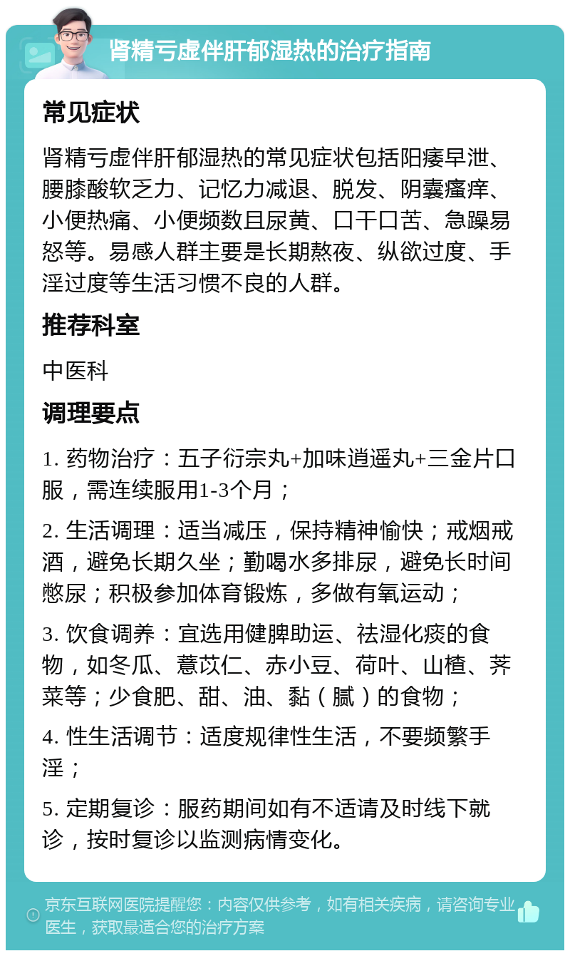 肾精亏虚伴肝郁湿热的治疗指南 常见症状 肾精亏虚伴肝郁湿热的常见症状包括阳痿早泄、腰膝酸软乏力、记忆力减退、脱发、阴囊瘙痒、小便热痛、小便频数且尿黄、口干口苦、急躁易怒等。易感人群主要是长期熬夜、纵欲过度、手淫过度等生活习惯不良的人群。 推荐科室 中医科 调理要点 1. 药物治疗：五子衍宗丸+加味逍遥丸+三金片口服，需连续服用1-3个月； 2. 生活调理：适当减压，保持精神愉快；戒烟戒酒，避免长期久坐；勤喝水多排尿，避免长时间憋尿；积极参加体育锻炼，多做有氧运动； 3. 饮食调养：宜选用健脾助运、祛湿化痰的食物，如冬瓜、薏苡仁、赤小豆、荷叶、山楂、荠菜等；少食肥、甜、油、黏（腻）的食物； 4. 性生活调节：适度规律性生活，不要频繁手淫； 5. 定期复诊：服药期间如有不适请及时线下就诊，按时复诊以监测病情变化。