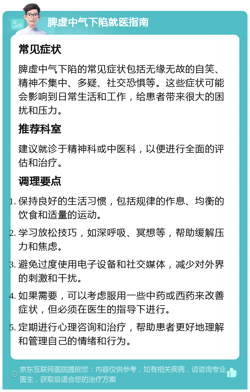 脾虚中气下陷就医指南 常见症状 脾虚中气下陷的常见症状包括无缘无故的自笑、精神不集中、多疑、社交恐惧等。这些症状可能会影响到日常生活和工作，给患者带来很大的困扰和压力。 推荐科室 建议就诊于精神科或中医科，以便进行全面的评估和治疗。 调理要点 保持良好的生活习惯，包括规律的作息、均衡的饮食和适量的运动。 学习放松技巧，如深呼吸、冥想等，帮助缓解压力和焦虑。 避免过度使用电子设备和社交媒体，减少对外界的刺激和干扰。 如果需要，可以考虑服用一些中药或西药来改善症状，但必须在医生的指导下进行。 定期进行心理咨询和治疗，帮助患者更好地理解和管理自己的情绪和行为。