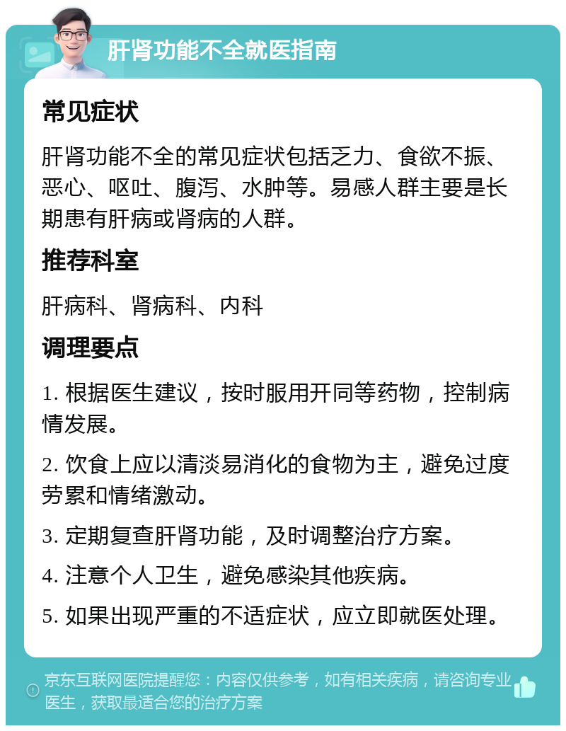 肝肾功能不全就医指南 常见症状 肝肾功能不全的常见症状包括乏力、食欲不振、恶心、呕吐、腹泻、水肿等。易感人群主要是长期患有肝病或肾病的人群。 推荐科室 肝病科、肾病科、内科 调理要点 1. 根据医生建议，按时服用开同等药物，控制病情发展。 2. 饮食上应以清淡易消化的食物为主，避免过度劳累和情绪激动。 3. 定期复查肝肾功能，及时调整治疗方案。 4. 注意个人卫生，避免感染其他疾病。 5. 如果出现严重的不适症状，应立即就医处理。