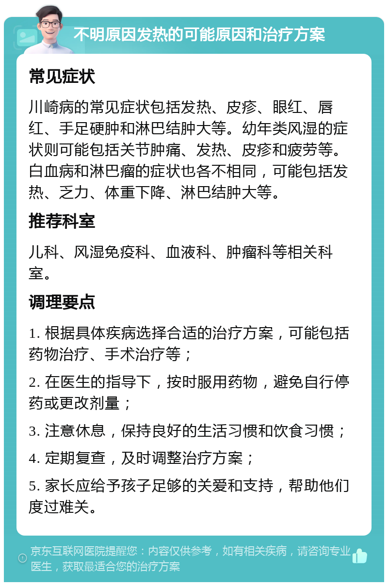 不明原因发热的可能原因和治疗方案 常见症状 川崎病的常见症状包括发热、皮疹、眼红、唇红、手足硬肿和淋巴结肿大等。幼年类风湿的症状则可能包括关节肿痛、发热、皮疹和疲劳等。白血病和淋巴瘤的症状也各不相同，可能包括发热、乏力、体重下降、淋巴结肿大等。 推荐科室 儿科、风湿免疫科、血液科、肿瘤科等相关科室。 调理要点 1. 根据具体疾病选择合适的治疗方案，可能包括药物治疗、手术治疗等； 2. 在医生的指导下，按时服用药物，避免自行停药或更改剂量； 3. 注意休息，保持良好的生活习惯和饮食习惯； 4. 定期复查，及时调整治疗方案； 5. 家长应给予孩子足够的关爱和支持，帮助他们度过难关。