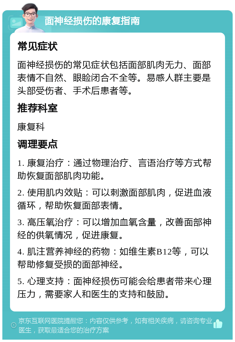 面神经损伤的康复指南 常见症状 面神经损伤的常见症状包括面部肌肉无力、面部表情不自然、眼睑闭合不全等。易感人群主要是头部受伤者、手术后患者等。 推荐科室 康复科 调理要点 1. 康复治疗：通过物理治疗、言语治疗等方式帮助恢复面部肌肉功能。 2. 使用肌内效贴：可以刺激面部肌肉，促进血液循环，帮助恢复面部表情。 3. 高压氧治疗：可以增加血氧含量，改善面部神经的供氧情况，促进康复。 4. 肌注营养神经的药物：如维生素B12等，可以帮助修复受损的面部神经。 5. 心理支持：面神经损伤可能会给患者带来心理压力，需要家人和医生的支持和鼓励。