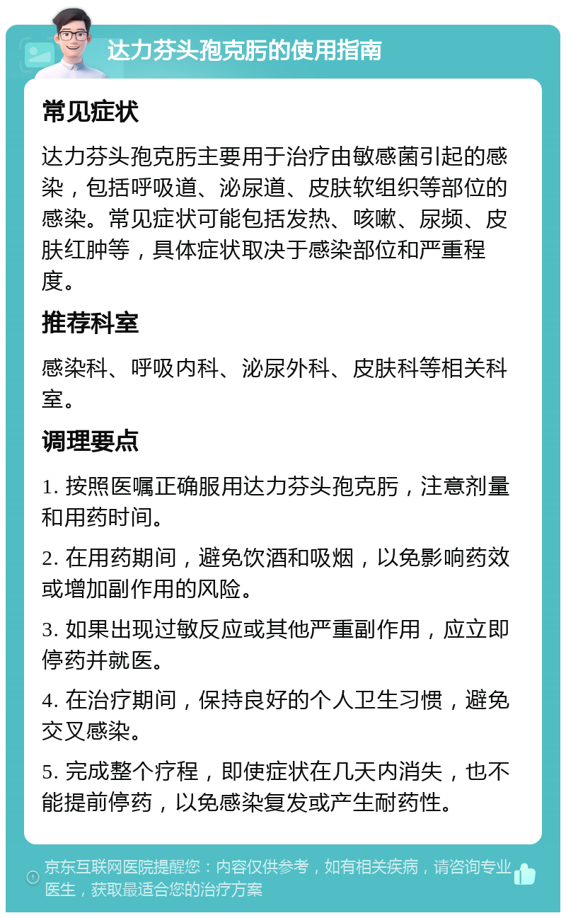 达力芬头孢克肟的使用指南 常见症状 达力芬头孢克肟主要用于治疗由敏感菌引起的感染，包括呼吸道、泌尿道、皮肤软组织等部位的感染。常见症状可能包括发热、咳嗽、尿频、皮肤红肿等，具体症状取决于感染部位和严重程度。 推荐科室 感染科、呼吸内科、泌尿外科、皮肤科等相关科室。 调理要点 1. 按照医嘱正确服用达力芬头孢克肟，注意剂量和用药时间。 2. 在用药期间，避免饮酒和吸烟，以免影响药效或增加副作用的风险。 3. 如果出现过敏反应或其他严重副作用，应立即停药并就医。 4. 在治疗期间，保持良好的个人卫生习惯，避免交叉感染。 5. 完成整个疗程，即使症状在几天内消失，也不能提前停药，以免感染复发或产生耐药性。