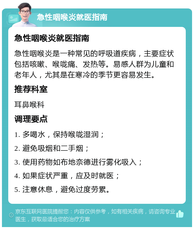 急性咽喉炎就医指南 急性咽喉炎就医指南 急性咽喉炎是一种常见的呼吸道疾病，主要症状包括咳嗽、喉咙痛、发热等。易感人群为儿童和老年人，尤其是在寒冷的季节更容易发生。 推荐科室 耳鼻喉科 调理要点 1. 多喝水，保持喉咙湿润； 2. 避免吸烟和二手烟； 3. 使用药物如布地奈德进行雾化吸入； 4. 如果症状严重，应及时就医； 5. 注意休息，避免过度劳累。