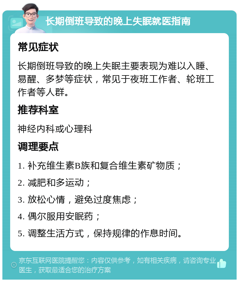 长期倒班导致的晚上失眠就医指南 常见症状 长期倒班导致的晚上失眠主要表现为难以入睡、易醒、多梦等症状，常见于夜班工作者、轮班工作者等人群。 推荐科室 神经内科或心理科 调理要点 1. 补充维生素B族和复合维生素矿物质； 2. 减肥和多运动； 3. 放松心情，避免过度焦虑； 4. 偶尔服用安眠药； 5. 调整生活方式，保持规律的作息时间。