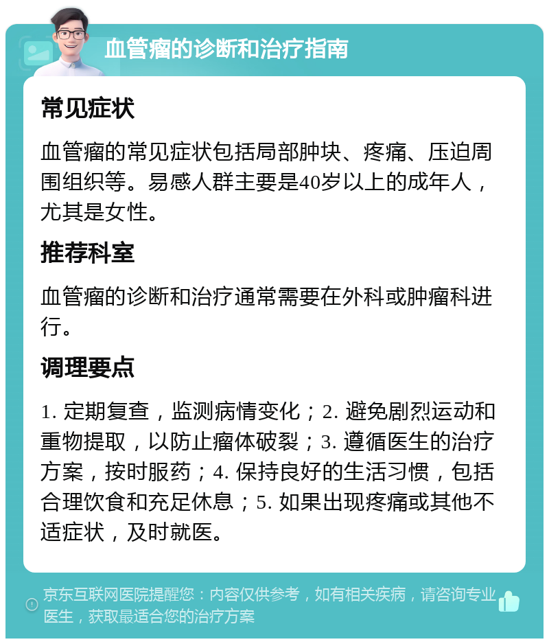 血管瘤的诊断和治疗指南 常见症状 血管瘤的常见症状包括局部肿块、疼痛、压迫周围组织等。易感人群主要是40岁以上的成年人，尤其是女性。 推荐科室 血管瘤的诊断和治疗通常需要在外科或肿瘤科进行。 调理要点 1. 定期复查，监测病情变化；2. 避免剧烈运动和重物提取，以防止瘤体破裂；3. 遵循医生的治疗方案，按时服药；4. 保持良好的生活习惯，包括合理饮食和充足休息；5. 如果出现疼痛或其他不适症状，及时就医。