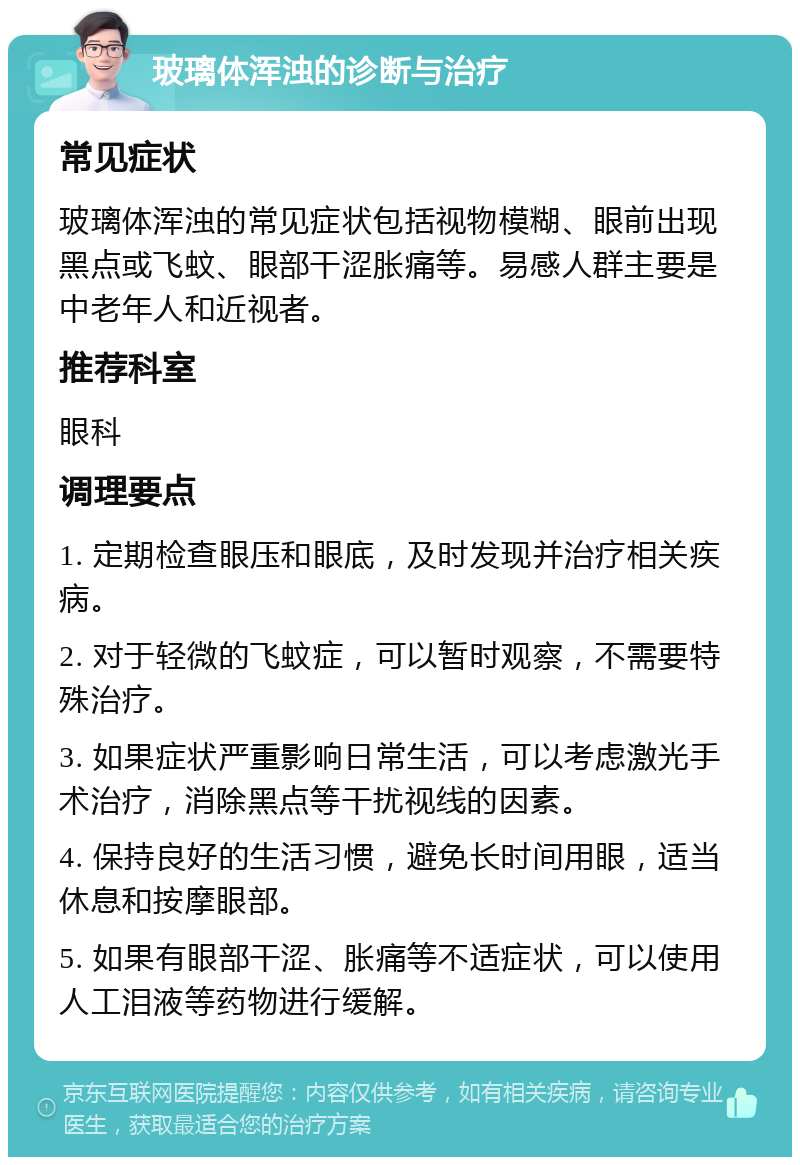 玻璃体浑浊的诊断与治疗 常见症状 玻璃体浑浊的常见症状包括视物模糊、眼前出现黑点或飞蚊、眼部干涩胀痛等。易感人群主要是中老年人和近视者。 推荐科室 眼科 调理要点 1. 定期检查眼压和眼底，及时发现并治疗相关疾病。 2. 对于轻微的飞蚊症，可以暂时观察，不需要特殊治疗。 3. 如果症状严重影响日常生活，可以考虑激光手术治疗，消除黑点等干扰视线的因素。 4. 保持良好的生活习惯，避免长时间用眼，适当休息和按摩眼部。 5. 如果有眼部干涩、胀痛等不适症状，可以使用人工泪液等药物进行缓解。