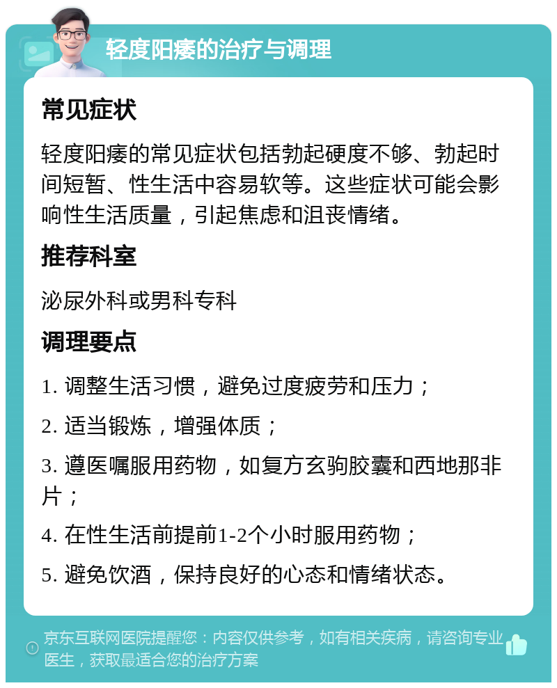 轻度阳痿的治疗与调理 常见症状 轻度阳痿的常见症状包括勃起硬度不够、勃起时间短暂、性生活中容易软等。这些症状可能会影响性生活质量，引起焦虑和沮丧情绪。 推荐科室 泌尿外科或男科专科 调理要点 1. 调整生活习惯，避免过度疲劳和压力； 2. 适当锻炼，增强体质； 3. 遵医嘱服用药物，如复方玄驹胶囊和西地那非片； 4. 在性生活前提前1-2个小时服用药物； 5. 避免饮酒，保持良好的心态和情绪状态。