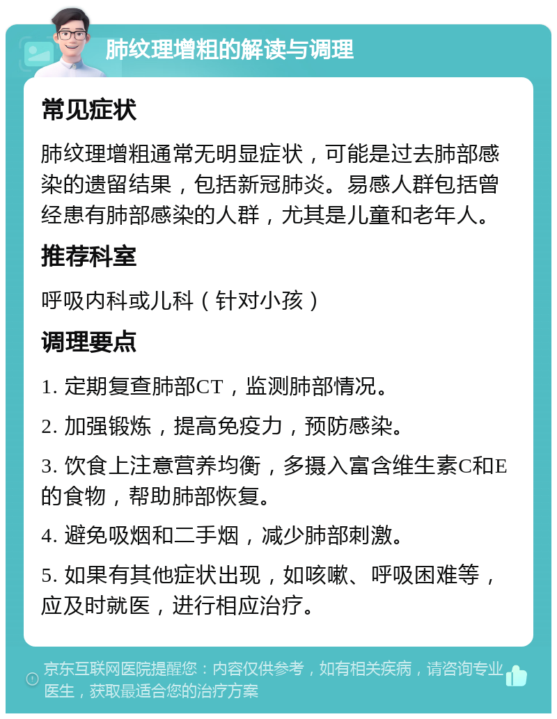 肺纹理增粗的解读与调理 常见症状 肺纹理增粗通常无明显症状，可能是过去肺部感染的遗留结果，包括新冠肺炎。易感人群包括曾经患有肺部感染的人群，尤其是儿童和老年人。 推荐科室 呼吸内科或儿科（针对小孩） 调理要点 1. 定期复查肺部CT，监测肺部情况。 2. 加强锻炼，提高免疫力，预防感染。 3. 饮食上注意营养均衡，多摄入富含维生素C和E的食物，帮助肺部恢复。 4. 避免吸烟和二手烟，减少肺部刺激。 5. 如果有其他症状出现，如咳嗽、呼吸困难等，应及时就医，进行相应治疗。