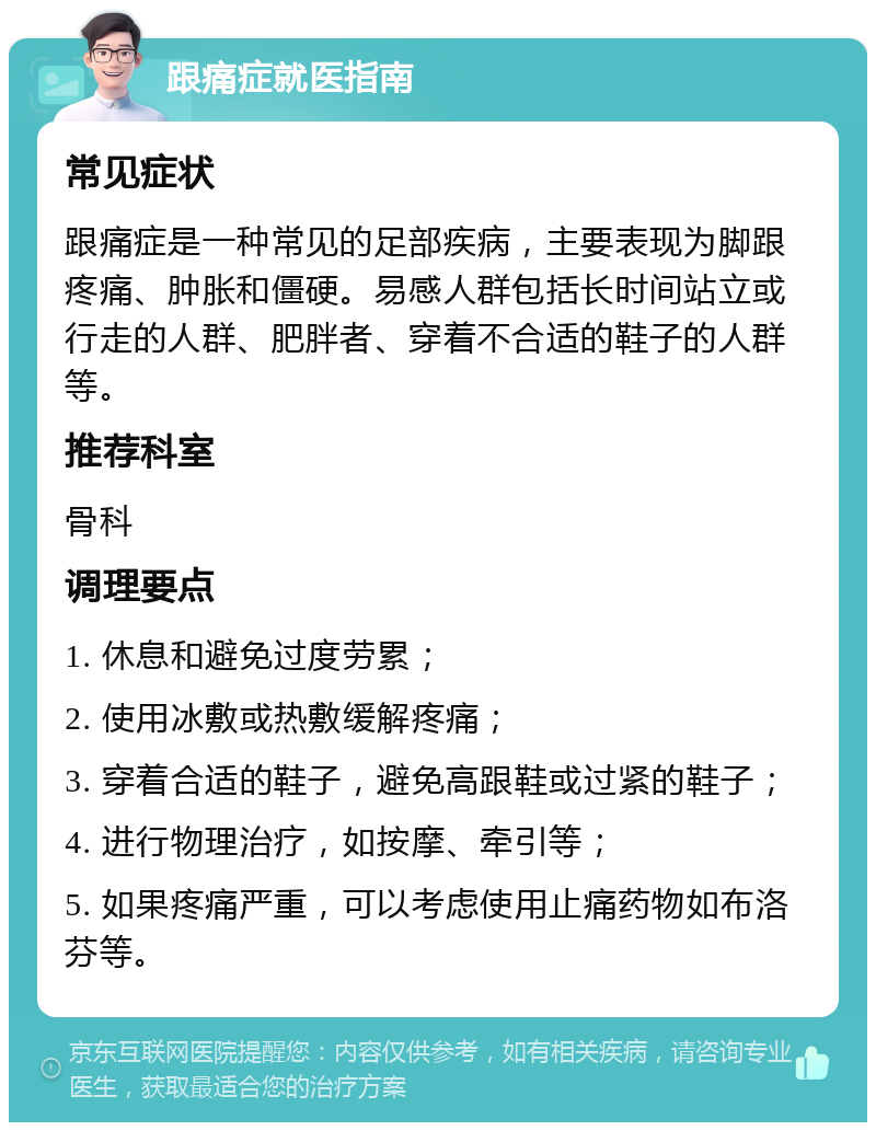 跟痛症就医指南 常见症状 跟痛症是一种常见的足部疾病，主要表现为脚跟疼痛、肿胀和僵硬。易感人群包括长时间站立或行走的人群、肥胖者、穿着不合适的鞋子的人群等。 推荐科室 骨科 调理要点 1. 休息和避免过度劳累； 2. 使用冰敷或热敷缓解疼痛； 3. 穿着合适的鞋子，避免高跟鞋或过紧的鞋子； 4. 进行物理治疗，如按摩、牵引等； 5. 如果疼痛严重，可以考虑使用止痛药物如布洛芬等。