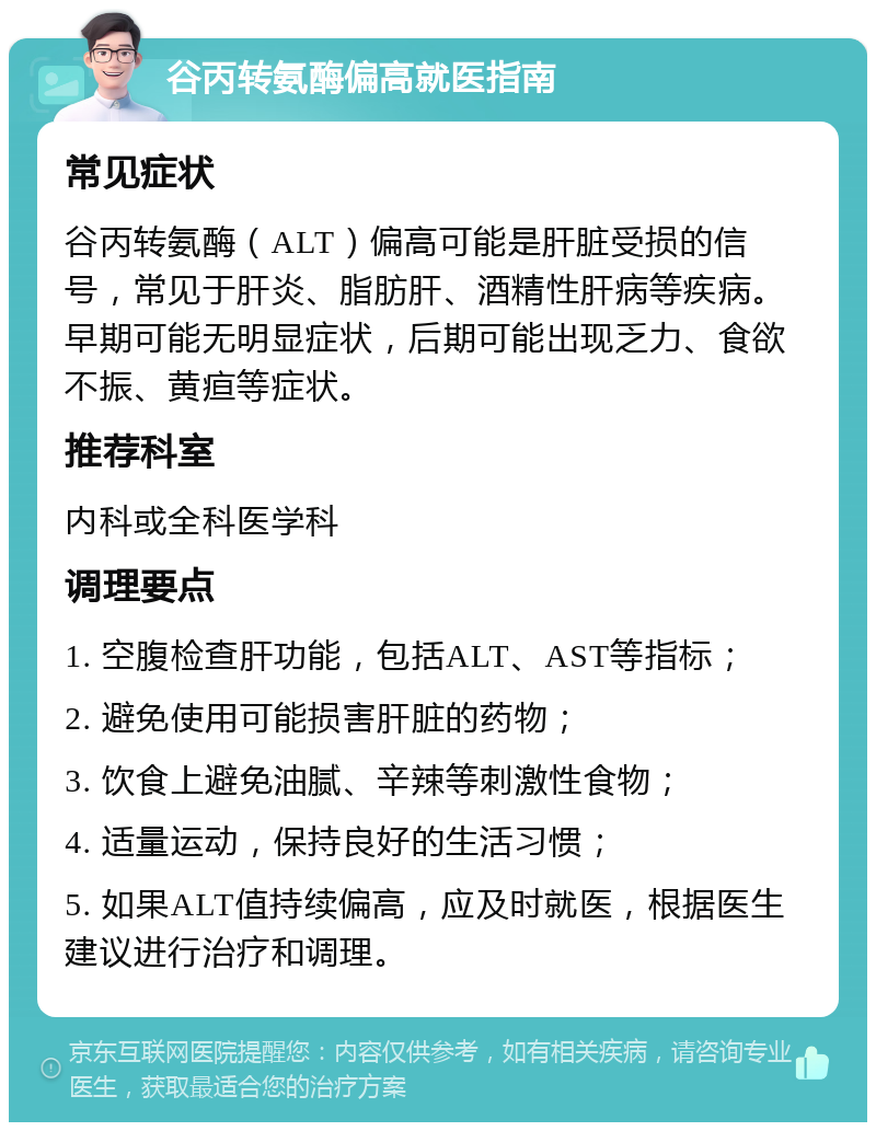 谷丙转氨酶偏高就医指南 常见症状 谷丙转氨酶（ALT）偏高可能是肝脏受损的信号，常见于肝炎、脂肪肝、酒精性肝病等疾病。早期可能无明显症状，后期可能出现乏力、食欲不振、黄疸等症状。 推荐科室 内科或全科医学科 调理要点 1. 空腹检查肝功能，包括ALT、AST等指标； 2. 避免使用可能损害肝脏的药物； 3. 饮食上避免油腻、辛辣等刺激性食物； 4. 适量运动，保持良好的生活习惯； 5. 如果ALT值持续偏高，应及时就医，根据医生建议进行治疗和调理。