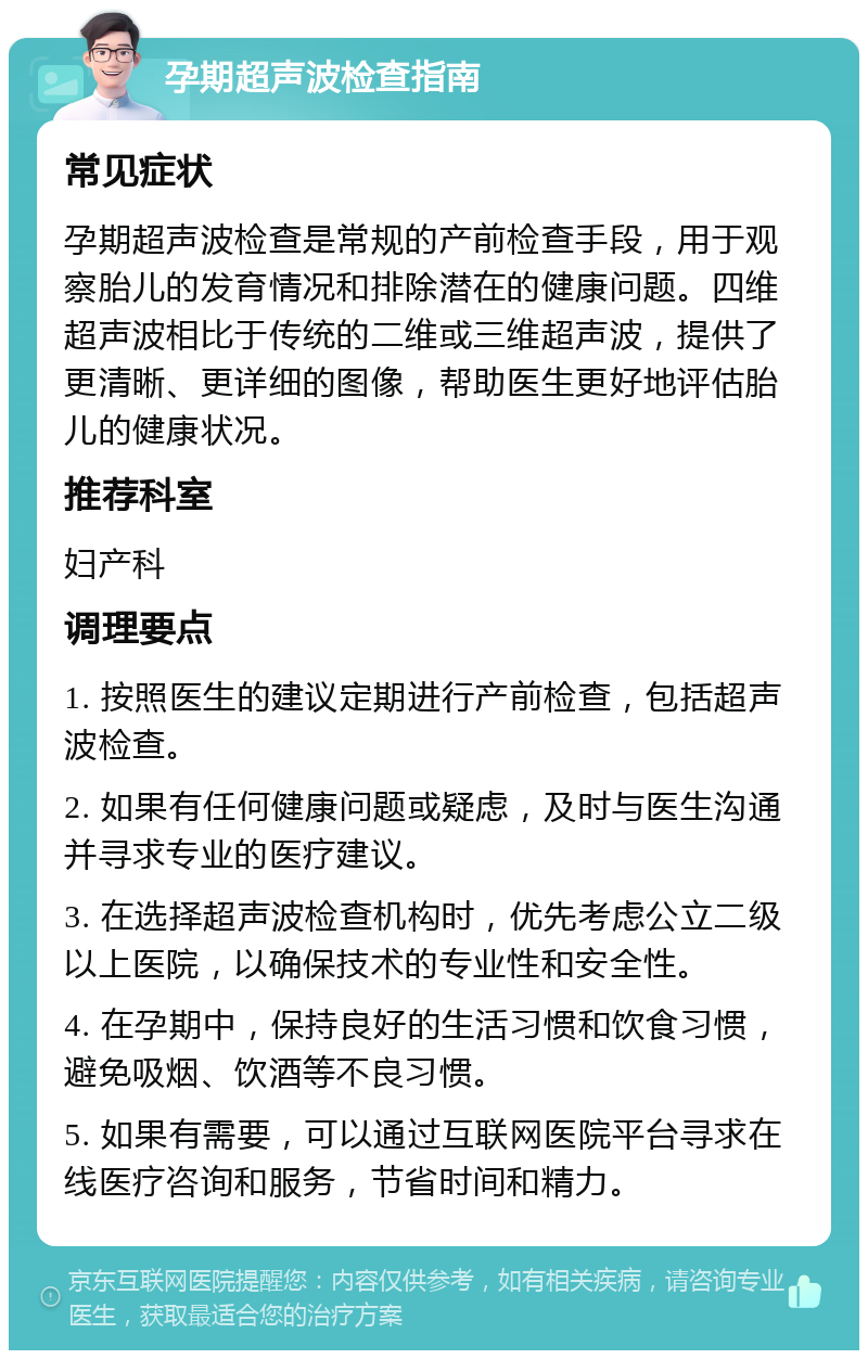 孕期超声波检查指南 常见症状 孕期超声波检查是常规的产前检查手段，用于观察胎儿的发育情况和排除潜在的健康问题。四维超声波相比于传统的二维或三维超声波，提供了更清晰、更详细的图像，帮助医生更好地评估胎儿的健康状况。 推荐科室 妇产科 调理要点 1. 按照医生的建议定期进行产前检查，包括超声波检查。 2. 如果有任何健康问题或疑虑，及时与医生沟通并寻求专业的医疗建议。 3. 在选择超声波检查机构时，优先考虑公立二级以上医院，以确保技术的专业性和安全性。 4. 在孕期中，保持良好的生活习惯和饮食习惯，避免吸烟、饮酒等不良习惯。 5. 如果有需要，可以通过互联网医院平台寻求在线医疗咨询和服务，节省时间和精力。