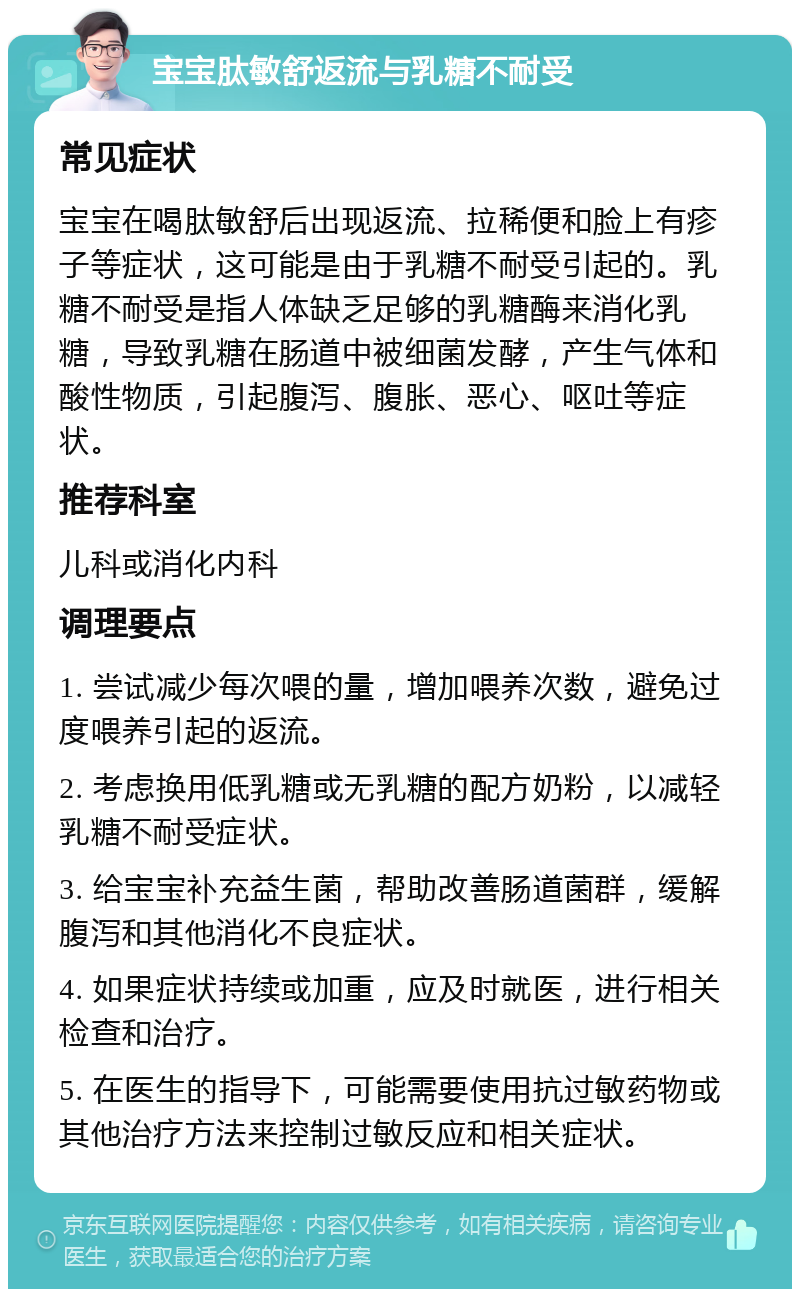 宝宝肽敏舒返流与乳糖不耐受 常见症状 宝宝在喝肽敏舒后出现返流、拉稀便和脸上有疹子等症状，这可能是由于乳糖不耐受引起的。乳糖不耐受是指人体缺乏足够的乳糖酶来消化乳糖，导致乳糖在肠道中被细菌发酵，产生气体和酸性物质，引起腹泻、腹胀、恶心、呕吐等症状。 推荐科室 儿科或消化内科 调理要点 1. 尝试减少每次喂的量，增加喂养次数，避免过度喂养引起的返流。 2. 考虑换用低乳糖或无乳糖的配方奶粉，以减轻乳糖不耐受症状。 3. 给宝宝补充益生菌，帮助改善肠道菌群，缓解腹泻和其他消化不良症状。 4. 如果症状持续或加重，应及时就医，进行相关检查和治疗。 5. 在医生的指导下，可能需要使用抗过敏药物或其他治疗方法来控制过敏反应和相关症状。