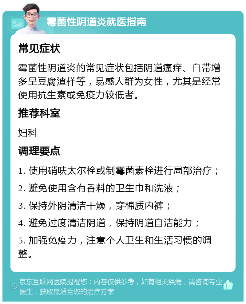 霉菌性阴道炎就医指南 常见症状 霉菌性阴道炎的常见症状包括阴道瘙痒、白带增多呈豆腐渣样等，易感人群为女性，尤其是经常使用抗生素或免疫力较低者。 推荐科室 妇科 调理要点 1. 使用硝呋太尔栓或制霉菌素栓进行局部治疗； 2. 避免使用含有香料的卫生巾和洗液； 3. 保持外阴清洁干燥，穿棉质内裤； 4. 避免过度清洁阴道，保持阴道自洁能力； 5. 加强免疫力，注意个人卫生和生活习惯的调整。