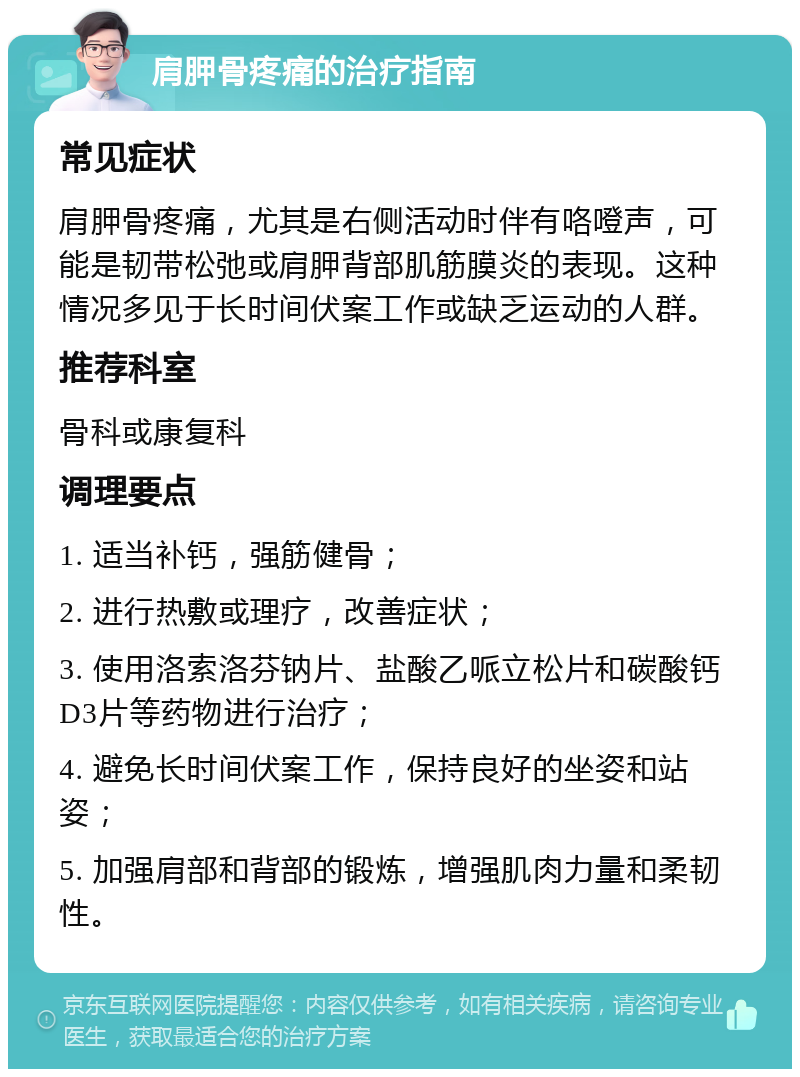 肩胛骨疼痛的治疗指南 常见症状 肩胛骨疼痛，尤其是右侧活动时伴有咯噔声，可能是韧带松弛或肩胛背部肌筋膜炎的表现。这种情况多见于长时间伏案工作或缺乏运动的人群。 推荐科室 骨科或康复科 调理要点 1. 适当补钙，强筋健骨； 2. 进行热敷或理疗，改善症状； 3. 使用洛索洛芬钠片、盐酸乙哌立松片和碳酸钙D3片等药物进行治疗； 4. 避免长时间伏案工作，保持良好的坐姿和站姿； 5. 加强肩部和背部的锻炼，增强肌肉力量和柔韧性。