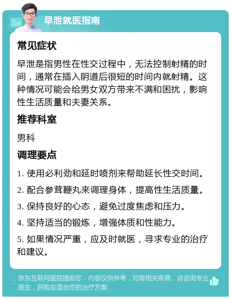 早泄就医指南 常见症状 早泄是指男性在性交过程中，无法控制射精的时间，通常在插入阴道后很短的时间内就射精。这种情况可能会给男女双方带来不满和困扰，影响性生活质量和夫妻关系。 推荐科室 男科 调理要点 1. 使用必利劲和延时喷剂来帮助延长性交时间。 2. 配合参茸鞭丸来调理身体，提高性生活质量。 3. 保持良好的心态，避免过度焦虑和压力。 4. 坚持适当的锻炼，增强体质和性能力。 5. 如果情况严重，应及时就医，寻求专业的治疗和建议。