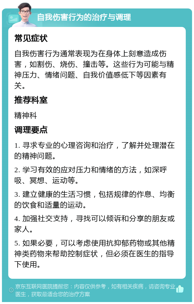 自我伤害行为的治疗与调理 常见症状 自我伤害行为通常表现为在身体上刻意造成伤害，如割伤、烧伤、撞击等。这些行为可能与精神压力、情绪问题、自我价值感低下等因素有关。 推荐科室 精神科 调理要点 1. 寻求专业的心理咨询和治疗，了解并处理潜在的精神问题。 2. 学习有效的应对压力和情绪的方法，如深呼吸、冥想、运动等。 3. 建立健康的生活习惯，包括规律的作息、均衡的饮食和适量的运动。 4. 加强社交支持，寻找可以倾诉和分享的朋友或家人。 5. 如果必要，可以考虑使用抗抑郁药物或其他精神类药物来帮助控制症状，但必须在医生的指导下使用。