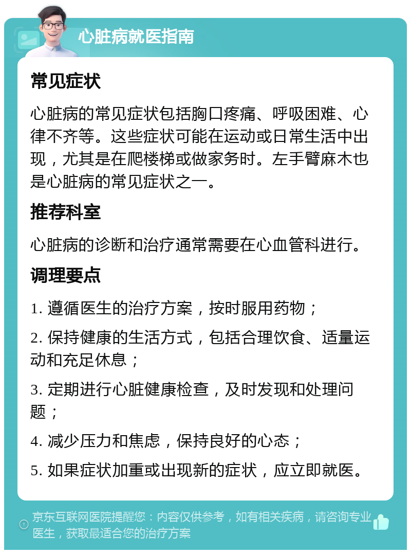 心脏病就医指南 常见症状 心脏病的常见症状包括胸口疼痛、呼吸困难、心律不齐等。这些症状可能在运动或日常生活中出现，尤其是在爬楼梯或做家务时。左手臂麻木也是心脏病的常见症状之一。 推荐科室 心脏病的诊断和治疗通常需要在心血管科进行。 调理要点 1. 遵循医生的治疗方案，按时服用药物； 2. 保持健康的生活方式，包括合理饮食、适量运动和充足休息； 3. 定期进行心脏健康检查，及时发现和处理问题； 4. 减少压力和焦虑，保持良好的心态； 5. 如果症状加重或出现新的症状，应立即就医。