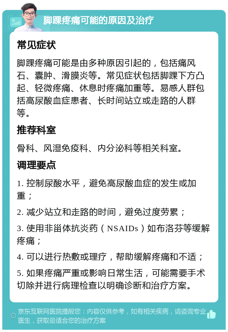 脚踝疼痛可能的原因及治疗 常见症状 脚踝疼痛可能是由多种原因引起的，包括痛风石、囊肿、滑膜炎等。常见症状包括脚踝下方凸起、轻微疼痛、休息时疼痛加重等。易感人群包括高尿酸血症患者、长时间站立或走路的人群等。 推荐科室 骨科、风湿免疫科、内分泌科等相关科室。 调理要点 1. 控制尿酸水平，避免高尿酸血症的发生或加重； 2. 减少站立和走路的时间，避免过度劳累； 3. 使用非甾体抗炎药（NSAIDs）如布洛芬等缓解疼痛； 4. 可以进行热敷或理疗，帮助缓解疼痛和不适； 5. 如果疼痛严重或影响日常生活，可能需要手术切除并进行病理检查以明确诊断和治疗方案。