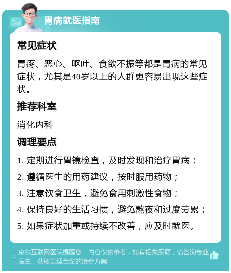 胃病就医指南 常见症状 胃疼、恶心、呕吐、食欲不振等都是胃病的常见症状，尤其是40岁以上的人群更容易出现这些症状。 推荐科室 消化内科 调理要点 1. 定期进行胃镜检查，及时发现和治疗胃病； 2. 遵循医生的用药建议，按时服用药物； 3. 注意饮食卫生，避免食用刺激性食物； 4. 保持良好的生活习惯，避免熬夜和过度劳累； 5. 如果症状加重或持续不改善，应及时就医。