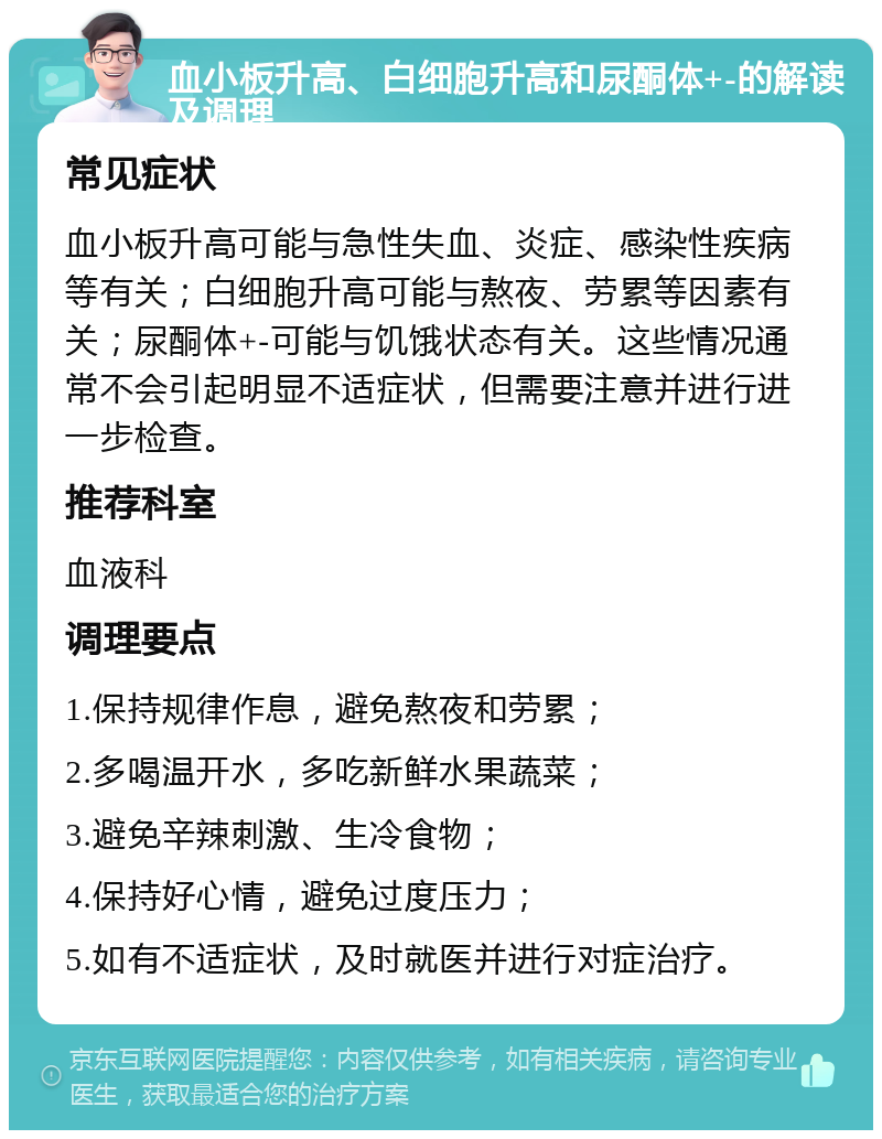 血小板升高、白细胞升高和尿酮体+-的解读及调理 常见症状 血小板升高可能与急性失血、炎症、感染性疾病等有关；白细胞升高可能与熬夜、劳累等因素有关；尿酮体+-可能与饥饿状态有关。这些情况通常不会引起明显不适症状，但需要注意并进行进一步检查。 推荐科室 血液科 调理要点 1.保持规律作息，避免熬夜和劳累； 2.多喝温开水，多吃新鲜水果蔬菜； 3.避免辛辣刺激、生冷食物； 4.保持好心情，避免过度压力； 5.如有不适症状，及时就医并进行对症治疗。