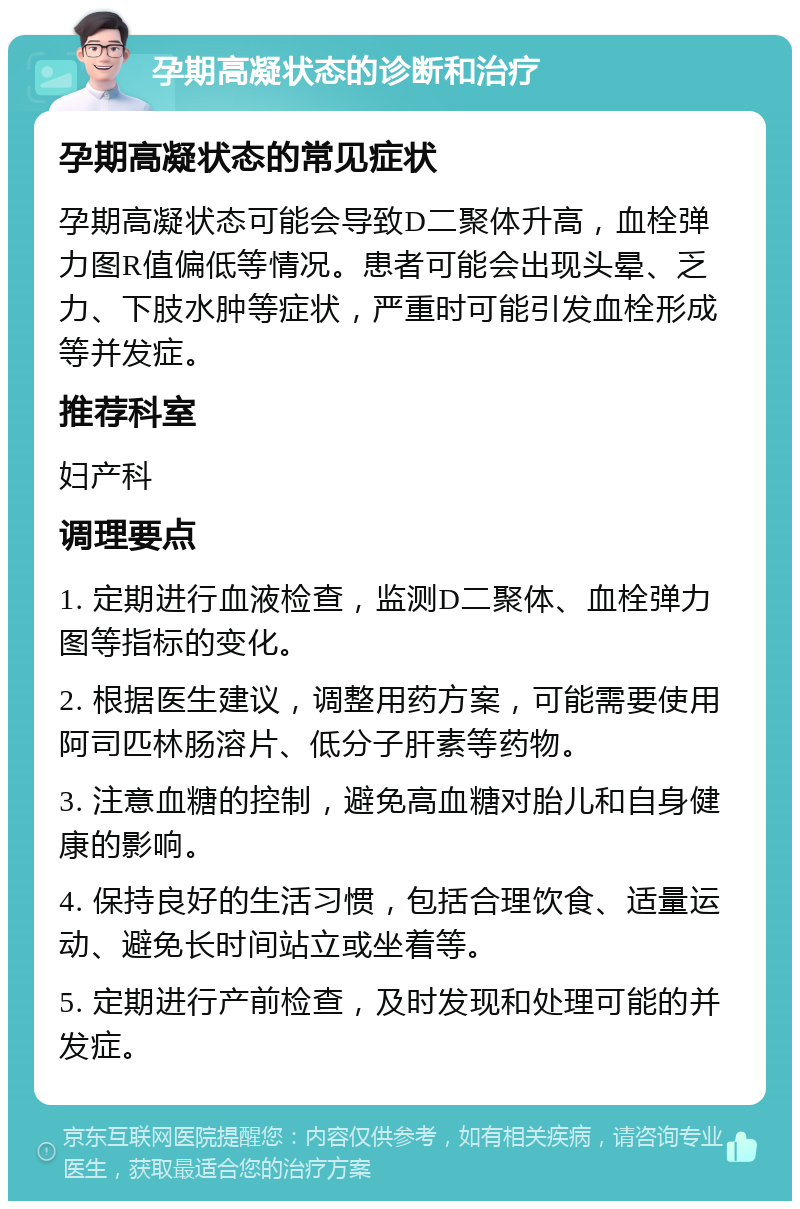 孕期高凝状态的诊断和治疗 孕期高凝状态的常见症状 孕期高凝状态可能会导致D二聚体升高，血栓弹力图R值偏低等情况。患者可能会出现头晕、乏力、下肢水肿等症状，严重时可能引发血栓形成等并发症。 推荐科室 妇产科 调理要点 1. 定期进行血液检查，监测D二聚体、血栓弹力图等指标的变化。 2. 根据医生建议，调整用药方案，可能需要使用阿司匹林肠溶片、低分子肝素等药物。 3. 注意血糖的控制，避免高血糖对胎儿和自身健康的影响。 4. 保持良好的生活习惯，包括合理饮食、适量运动、避免长时间站立或坐着等。 5. 定期进行产前检查，及时发现和处理可能的并发症。