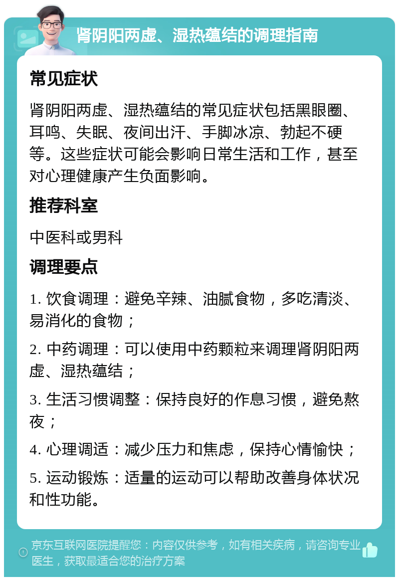 肾阴阳两虚、湿热蕴结的调理指南 常见症状 肾阴阳两虚、湿热蕴结的常见症状包括黑眼圈、耳鸣、失眠、夜间出汗、手脚冰凉、勃起不硬等。这些症状可能会影响日常生活和工作，甚至对心理健康产生负面影响。 推荐科室 中医科或男科 调理要点 1. 饮食调理：避免辛辣、油腻食物，多吃清淡、易消化的食物； 2. 中药调理：可以使用中药颗粒来调理肾阴阳两虚、湿热蕴结； 3. 生活习惯调整：保持良好的作息习惯，避免熬夜； 4. 心理调适：减少压力和焦虑，保持心情愉快； 5. 运动锻炼：适量的运动可以帮助改善身体状况和性功能。