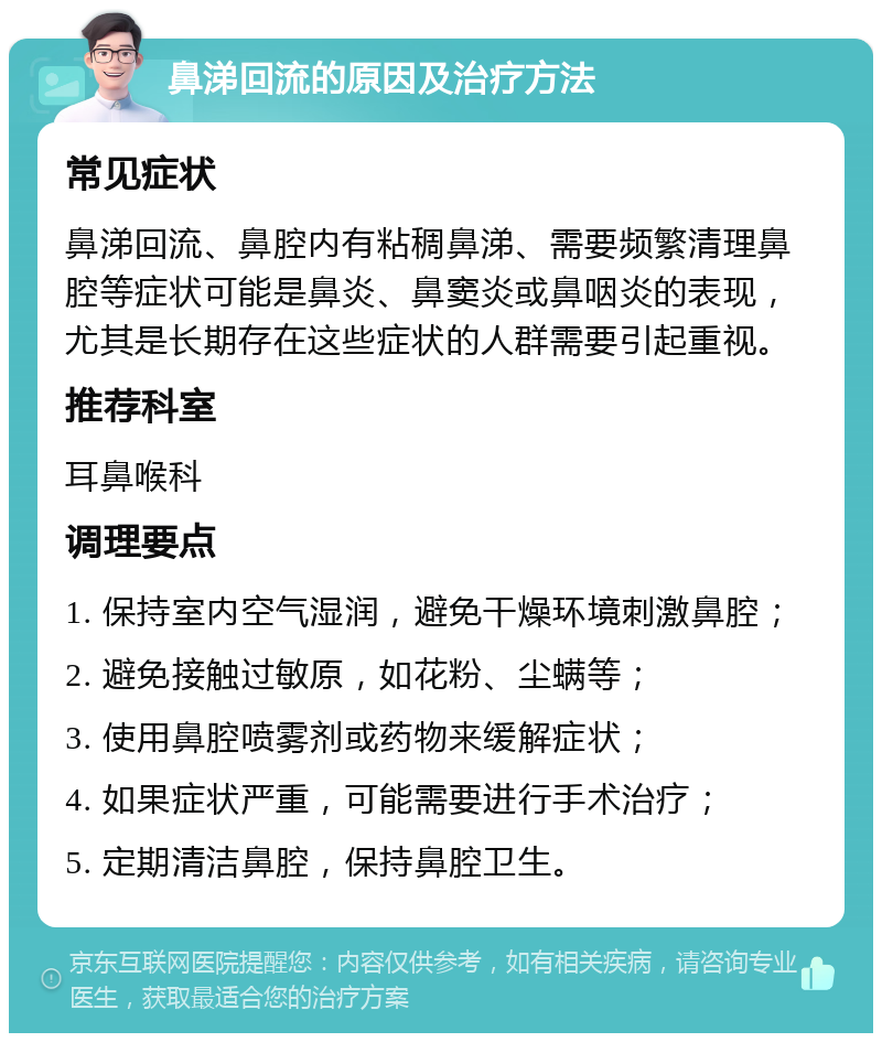 鼻涕回流的原因及治疗方法 常见症状 鼻涕回流、鼻腔内有粘稠鼻涕、需要频繁清理鼻腔等症状可能是鼻炎、鼻窦炎或鼻咽炎的表现，尤其是长期存在这些症状的人群需要引起重视。 推荐科室 耳鼻喉科 调理要点 1. 保持室内空气湿润，避免干燥环境刺激鼻腔； 2. 避免接触过敏原，如花粉、尘螨等； 3. 使用鼻腔喷雾剂或药物来缓解症状； 4. 如果症状严重，可能需要进行手术治疗； 5. 定期清洁鼻腔，保持鼻腔卫生。