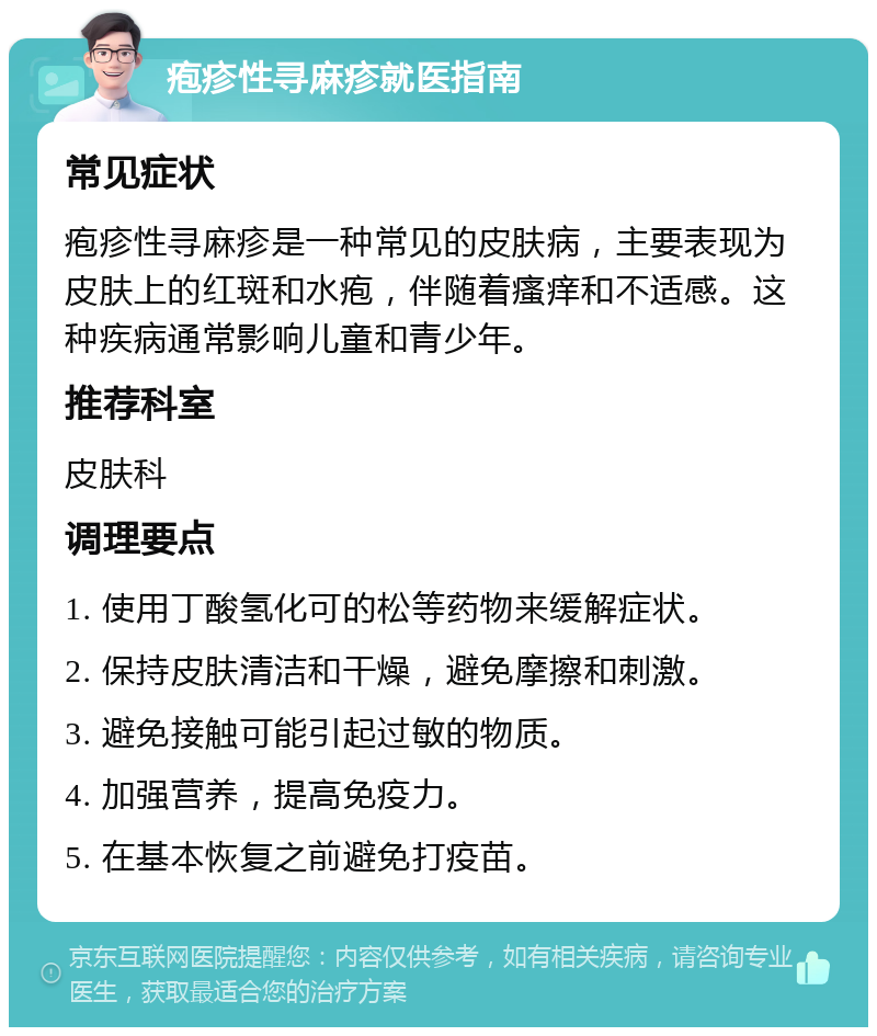 疱疹性寻麻疹就医指南 常见症状 疱疹性寻麻疹是一种常见的皮肤病，主要表现为皮肤上的红斑和水疱，伴随着瘙痒和不适感。这种疾病通常影响儿童和青少年。 推荐科室 皮肤科 调理要点 1. 使用丁酸氢化可的松等药物来缓解症状。 2. 保持皮肤清洁和干燥，避免摩擦和刺激。 3. 避免接触可能引起过敏的物质。 4. 加强营养，提高免疫力。 5. 在基本恢复之前避免打疫苗。