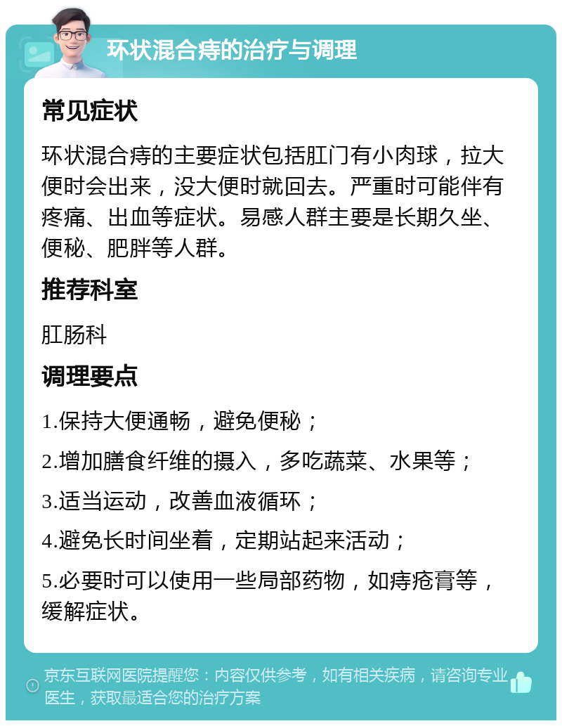 环状混合痔的治疗与调理 常见症状 环状混合痔的主要症状包括肛门有小肉球，拉大便时会出来，没大便时就回去。严重时可能伴有疼痛、出血等症状。易感人群主要是长期久坐、便秘、肥胖等人群。 推荐科室 肛肠科 调理要点 1.保持大便通畅，避免便秘； 2.增加膳食纤维的摄入，多吃蔬菜、水果等； 3.适当运动，改善血液循环； 4.避免长时间坐着，定期站起来活动； 5.必要时可以使用一些局部药物，如痔疮膏等，缓解症状。