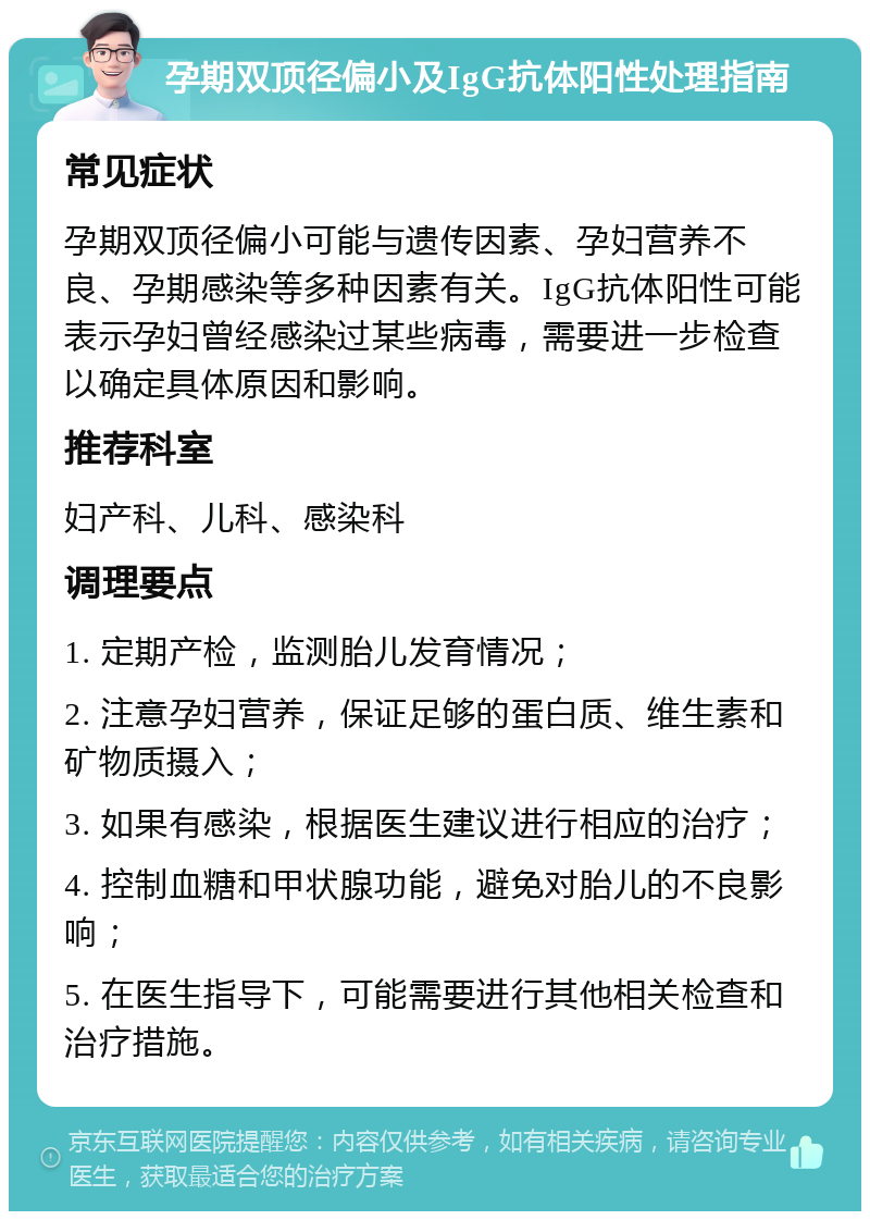 孕期双顶径偏小及IgG抗体阳性处理指南 常见症状 孕期双顶径偏小可能与遗传因素、孕妇营养不良、孕期感染等多种因素有关。IgG抗体阳性可能表示孕妇曾经感染过某些病毒，需要进一步检查以确定具体原因和影响。 推荐科室 妇产科、儿科、感染科 调理要点 1. 定期产检，监测胎儿发育情况； 2. 注意孕妇营养，保证足够的蛋白质、维生素和矿物质摄入； 3. 如果有感染，根据医生建议进行相应的治疗； 4. 控制血糖和甲状腺功能，避免对胎儿的不良影响； 5. 在医生指导下，可能需要进行其他相关检查和治疗措施。